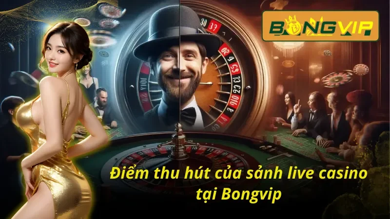 Live Casino Bongvip – Tận Hưởng Không Khí Sòng Bạc Thực Thụ 5 Điểm mạnh tạo nên sức hút lớn của Live Casino Bongvip